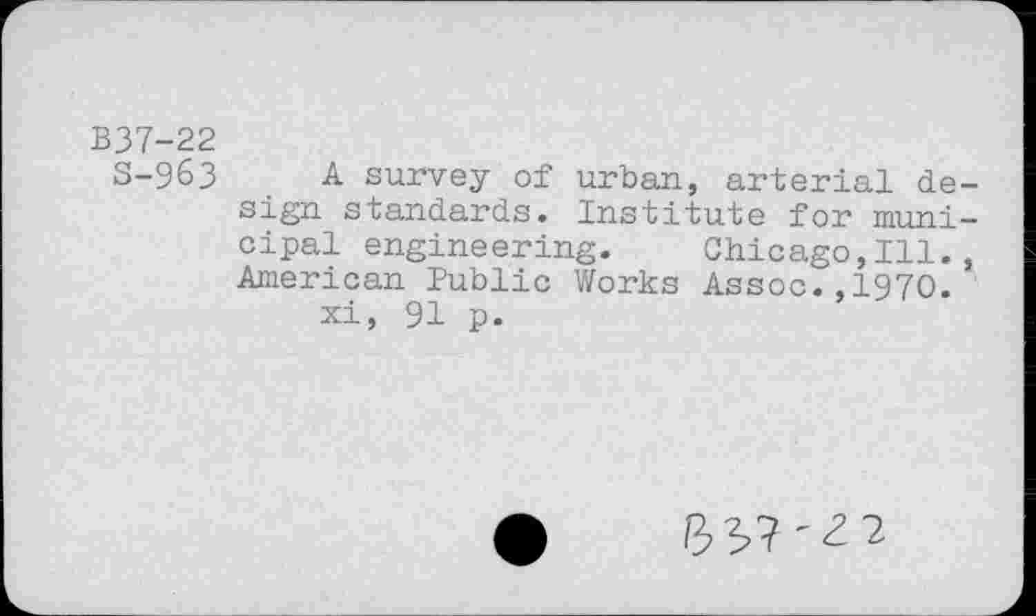 ﻿B37-22
S-963
A survey of urban, arterial design standards. Institute for municipal engineering. Chicago,Ill. , American Public Works Assoc.,1970.
xi, 91 p.
